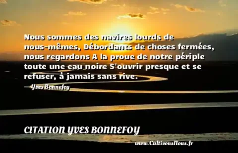 Nous sommes des navires lourds de nous-mêmes, Débordants de choses fermées, nous regardons A la proue de notre périple toute une eau noire S ouvrir presque et se refuser, à jamais sans rive. - Yves Bonnefoy CITATION YVES BONNEFOY