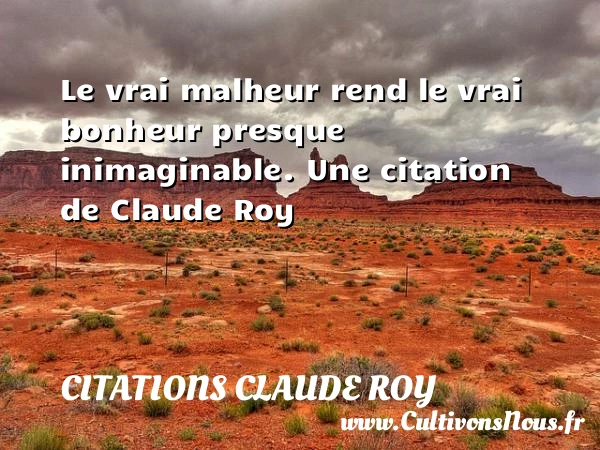 Le vrai malheur rend le vrai bonheur presque - Citations Claude Roy