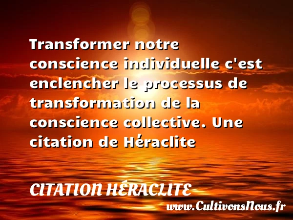 Transformer notre conscience individuelle c’est enclencher le processus de transformation de la conscience - Citation Héraclite