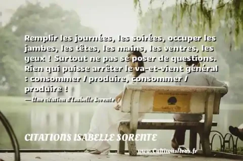 Remplir les journées, les soirées, occuper les jambes, les têtes, les mains, les ventres, les yeux ! Surtout ne pas se poser de questions. Rien qui puisse arrêter le va-et-vient général : consommer / produire, consommer / produire ! - Une citation d Isabelle Sorente CITATIONS ISABELLE SORENTE