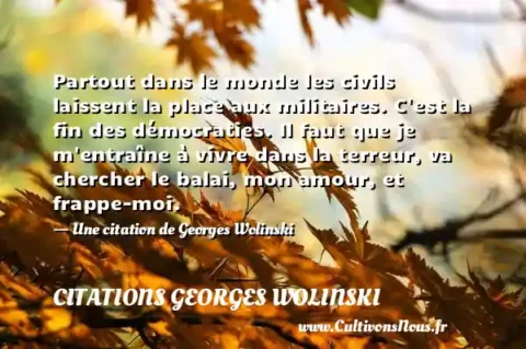 Partout dans le monde les civils laissent la place aux militaires. C est la fin des démocraties. Il faut que je m entraîne à vivre dans la terreur, va chercher le balai, mon amour, et frappe-moi. - Une citation de Georges Wolinski CITATIONS GEORGES WOLINSKI