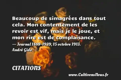 Beaucoup de simagrées dans tout cela. Mon contentement de les revoir est vif, mais je le joue, et mon rire est de complaisance. - Journal 1889-1939, 15 octobre 1913. André Gide CITATIONS