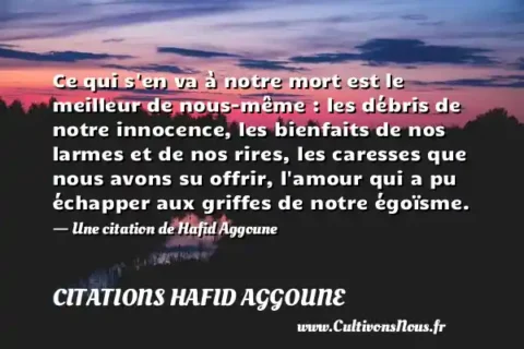 Ce qui s en va à notre mort est le meilleur de nous-même : les débris de notre innocence, les bienfaits de nos larmes et de nos rires, les caresses que nous avons su offrir, l amour qui a pu échapper aux griffes de notre égoïsme. - Une citation de Hafid Aggoune CITATIONS HAFID AGGOUNE