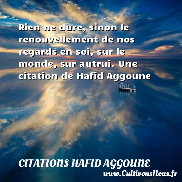 Rien ne dure, sinon le renouvellement de nos regards en soi, sur le monde, - Citations Hafid Aggoune