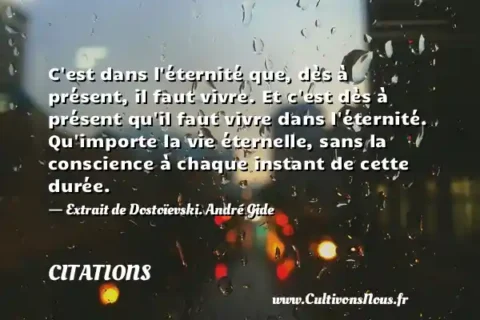 C est dans l éternité que, dès à présent, il faut vivre. Et c est dès à présent qu il faut vivre dans l éternité. Qu importe la vie éternelle, sans la conscience à chaque instant de cette durée. - Extrait de Dostoïevski. André Gide CITATIONS