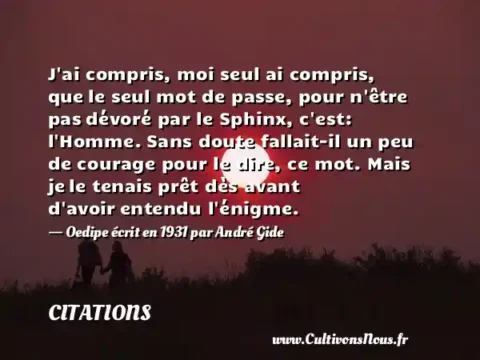 J ai compris, moi seul ai compris, que le seul mot de passe, pour n être pas dévoré par le Sphinx, c est: l Homme. Sans doute fallait-il un peu de courage pour le dire, ce mot. Mais je le tenais prêt dès avant d avoir entendu l énigme. - Oedipe écrit en 1931 par André Gide CITATIONS
