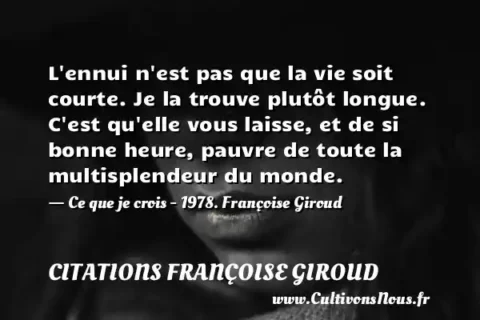 L ennui n est pas que la vie soit courte. Je la trouve plutôt longue. C est qu elle vous laisse, et de si bonne heure, pauvre de toute la multisplendeur du monde. - Ce que je crois - 1978. Françoise Giroud CITATIONS FRANÇOISE GIROUD