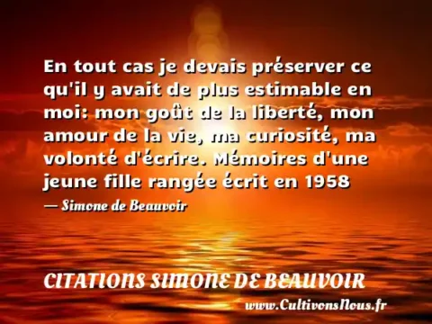 En tout cas je devais préserver ce qu il y avait de plus estimable en moi: mon goût de la liberté, mon amour de la vie, ma curiosité, ma volonté d écrire. Mémoires d une jeune fille rangée écrit en 1958 - Simone de Beauvoir CITATIONS SIMONE DE BEAUVOIR