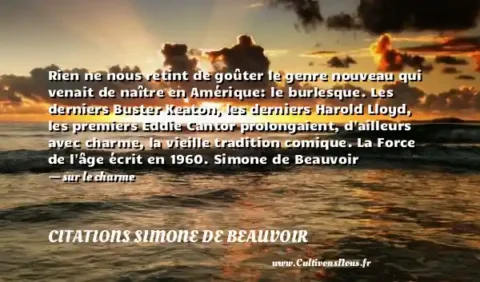 Rien ne nous retint de goûter le genre nouveau qui venait de naître en Amérique: le burlesque. Les derniers Buster Keaton, les derniers Harold Lloyd, les premiers Eddie Cantor prolongaient, d ailleurs avec charme, la vieille tradition comique. La Force de l âge écrit en 1960. Simone de Beauvoir - sur le charme CITATIONS SIMONE DE BEAUVOIR