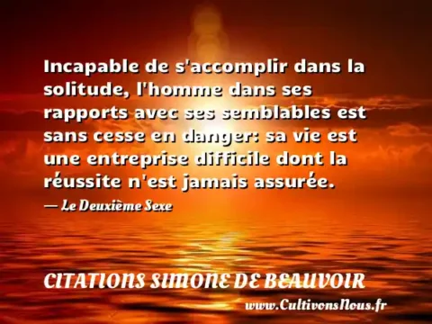 Incapable de s accomplir dans la solitude, l homme dans ses rapports avec ses semblables est sans cesse en danger: sa vie est une entreprise difficile dont la réussite n est jamais assurée. - Le Deuxième Sexe CITATIONS SIMONE DE BEAUVOIR