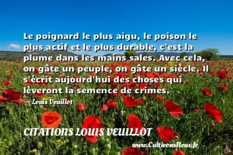 Le poignard le plus aigu, le poison le plus actif et le plus durable, c est la plume dans les mains sales. Avec cela, on gâte un peuple, on gâte un siècle. Il s écrit aujourd hui des choses qui lèveront la semence de crimes. - Louis Veuillot CITATIONS LOUIS VEUILLOT