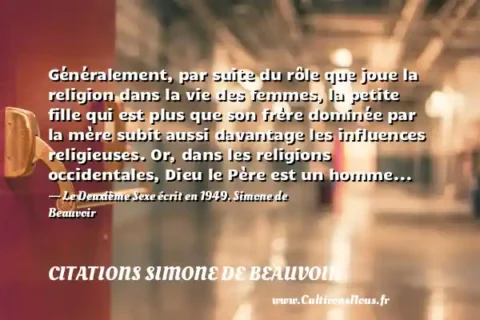 Généralement, par suite du rôle que joue la religion dans la vie des femmes, la petite fille qui est plus que son frère dominée par la mère subit aussi davantage les influences religieuses. Or, dans les religions occidentales, Dieu le Père est un homme... - Le Deuxième Sexe écrit en 1949. Simone de Beauvoir CITATIONS SIMONE DE BEAUVOIR
