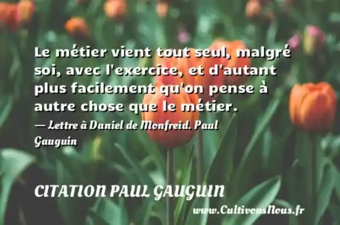 Le métier vient tout seul, malgré soi, avec l exercice, et d autant plus facilement qu on pense à autre chose que le métier. - Lettre à Daniel de Monfreid. Paul Gauguin CITATION PAUL GAUGUIN