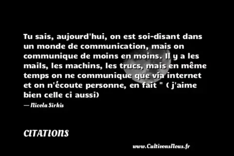 Tu sais, aujourd hui, on est soi-disant dans un monde de communication, mais on communique de moins en moins. Il y a les mails, les machins, les trucs, mais en même temps on ne communique que via internet et on n écoute personne, en fait   ( j aime bien celle ci aussi) - Nicola Sirkis CITATIONS