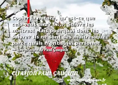 Copier la nature, qu est-ce que cela veut dire? (...). Suivre les maîtres! Mais pourquoi donc les suivre? Ils ne sont des maîtres que parce qu ils n ont suivi personne. - Une citation de Paul Gauguin CITATION PAUL GAUGUIN