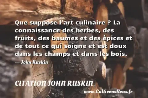 Que suppose l art culinaire ? La connaissance des herbes, des fruits, des baumes et des épices et de tout ce qui soigne et est doux dans les champs et dans les bois. - John Ruskin CITATION JOHN RUSKIN