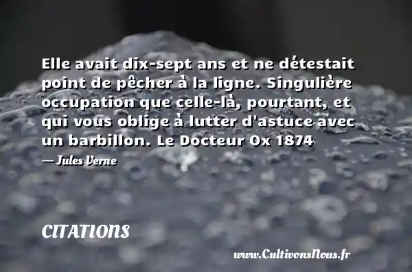 Elle avait dix-sept ans et ne détestait point de pêcher à la ligne. Singulière occupation que celle-là, pourtant, et qui vous oblige à lutter d astuce avec un barbillon. Le Docteur Ox 1874 - Jules Verne CITATIONS