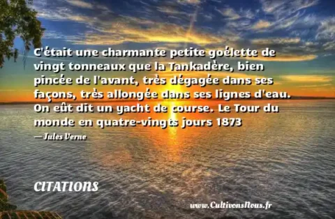 C était une charmante petite goélette de vingt tonneaux que la Tankadère, bien pincée de l avant, très dégagée dans ses façons, très allongée dans ses lignes d eau. On eût dit un yacht de course. Le Tour du monde en quatre-vingts jours 1873 - Jules Verne CITATIONS