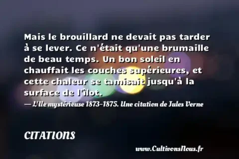 Mais le brouillard ne devait pas tarder à se lever. Ce n était qu une brumaille de beau temps. Un bon soleil en chauffait les couches supérieures, et cette chaleur se tamisait jusqu à la surface de l îlot. - L Ile mystérieuse 1873-1875. Une citation de Jules Verne CITATIONS