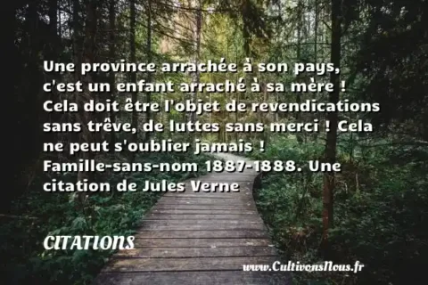 Une province arrachée à son pays, c est un enfant arraché à sa mère ! Cela doit être l objet de revendications sans trêve, de luttes sans merci ! Cela ne peut s oublier jamais ! Famille-sans-nom 1887-1888. Une citation de Jules Verne CITATIONS