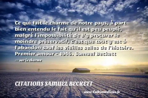 Ce qui fait le charme de notre pays, à part bien entendu le fait qu il est peu peuplé, malgré l impossibilité de s y procurer le moindre préservatif, c est que tout y est à l abandon sauf les vieilles selles de l histoire. Premier amour - 1946. Samuel Beckett - sur le charme CITATIONS SAMUEL BECKETT