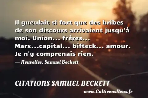 Il gueulait si fort que des bribes de son discours arrivaient jusqu à moi. Union... frères... Marx...capital... bifteck... amour. Je n y comprenais rien. - Nouvelles. Samuel Beckett CITATIONS SAMUEL BECKETT