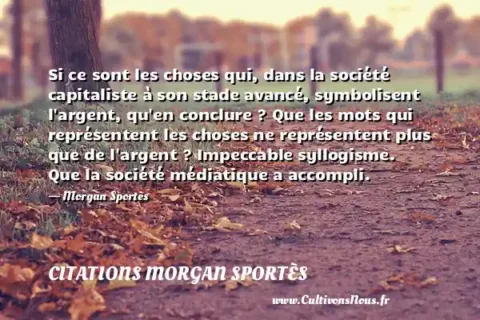 Si ce sont les choses qui, dans la société capitaliste à son stade avancé, symbolisent l argent, qu en conclure ? Que les mots qui représentent les choses ne représentent plus que de l argent ? Impeccable syllogisme. Que la société médiatique a accompli. - Morgan Sportès CITATIONS MORGAN SPORTÈS