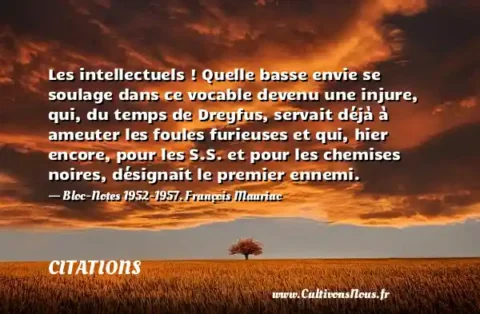 Les intellectuels ! Quelle basse envie se soulage dans ce vocable devenu une injure, qui, du temps de Dreyfus, servait déjà à ameuter les foules furieuses et qui, hier encore, pour les S.S. et pour les chemises noires, désignait le premier ennemi. - Bloc-Notes 1952-1957. François Mauriac CITATIONS