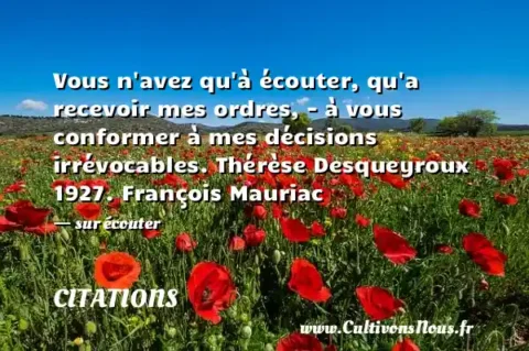 Vous n avez qu à écouter, qu a recevoir mes ordres, - à vous conformer à mes décisions irrévocables. Thérèse Desqueyroux 1927. François Mauriac - sur écouter CITATIONS