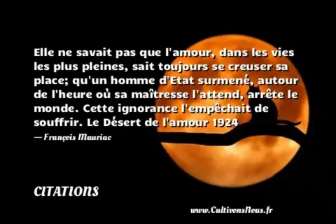 Elle ne savait pas que l amour, dans les vies les plus pleines, sait toujours se creuser sa place; qu un homme d Etat surmené, autour de l heure où sa maîtresse l attend, arrête le monde. Cette ignorance l empêchait de souffrir. Le Désert de l amour 1924 - François Mauriac CITATIONS