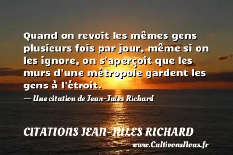 Quand on revoit les mêmes gens plusieurs fois par jour, même si on les ignore, on s aperçoit que les murs d une métropole gardent les gens à l étroit. - Une citation de Jean-Jules Richard CITATIONS JEAN-JULES RICHARD