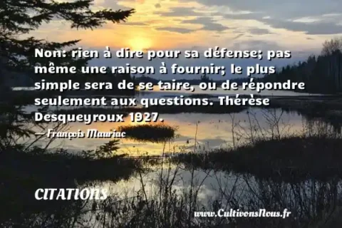 Non: rien à dire pour sa défense; pas même une raison à fournir; le plus simple sera de se taire, ou de répondre seulement aux questions. Thérèse Desqueyroux 1927. - François Mauriac CITATIONS