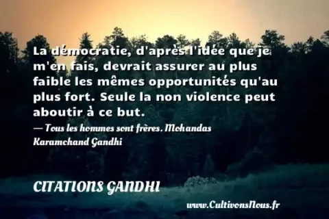 La démocratie, d après l idée que je m en fais, devrait assurer au plus faible les mêmes opportunités qu au plus fort. Seule la non violence peut aboutir à ce but. - Tous les hommes sont frères. Mohandas Karamchand Gandhi CITATIONS GANDHI