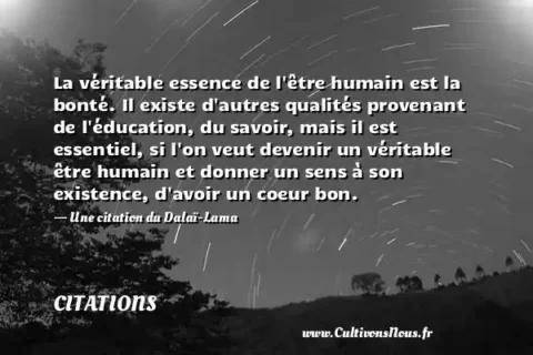 La véritable essence de l être humain est la bonté. Il existe d autres qualités provenant de l éducation, du savoir, mais il est essentiel, si l on veut devenir un véritable être humain et donner un sens à son existence, d avoir un coeur bon. - Une citation du Dalaï-Lama CITATIONS