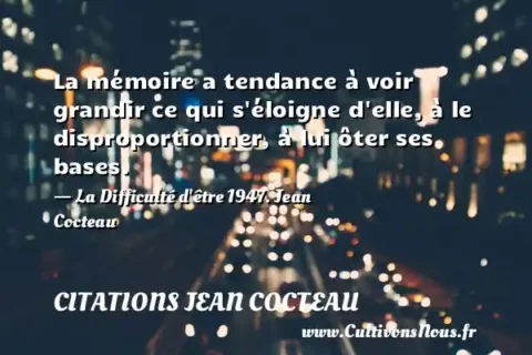 La mémoire a tendance à voir grandir ce qui s éloigne d elle, à le disproportionner, à lui ôter ses bases. - La Difficulté d être 1947. Jean Cocteau CITATIONS JEAN COCTEAU