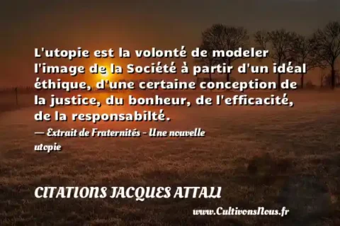 L utopie est la volonté de modeler l image de la Société à partir d un idéal éthique, d une certaine conception de la justice, du bonheur, de l efficacité, de la responsabilté. - Extrait de Fraternités - Une nouvelle utopie CITATIONS JACQUES ATTALI