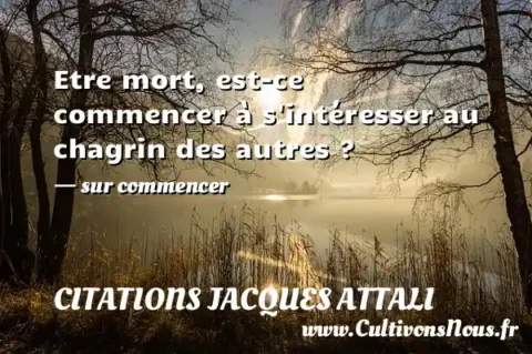 Etre mort, est-ce commencer à s intéresser au chagrin des autres ? - sur commencer CITATIONS JACQUES ATTALI