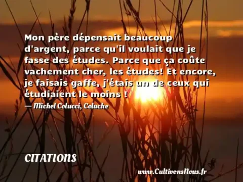 Mon père dépensait beaucoup d argent, parce qu il voulait que je fasse des études. Parce que ça coûte vachement cher, les études! Et encore, je faisais gaffe, j étais un de ceux qui étudiaient le moins ! - Michel Colucci, Coluche CITATIONS