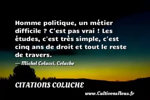 Homme politique, un métier difficile ? C est pas vrai ! Les études, c est très simple, c est cinq ans de droit et tout le reste de travers. - Michel Colucci, Coluche CITATIONS COLUCHE
