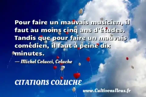 Pour faire un mauvais musicien, il faut au moins cinq ans d études. Tandis que pour faire un mauvais comédien, il faut à peine dix minutes. - Michel Colucci, Coluche CITATIONS COLUCHE