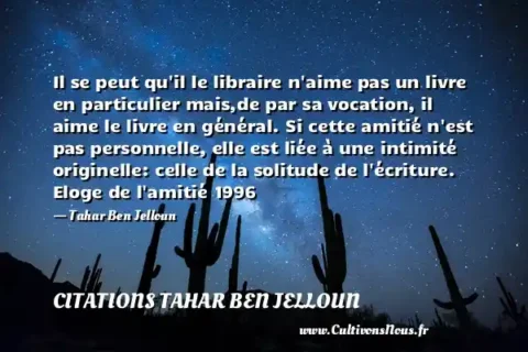 Il se peut qu il le libraire n aime pas un livre en particulier mais,de par sa vocation, il aime le livre en général. Si cette amitié n est pas personnelle, elle est liée à une intimité originelle: celle de la solitude de l écriture. Eloge de l amitié 1996 - Tahar Ben Jelloun CITATIONS TAHAR BEN JELLOUN