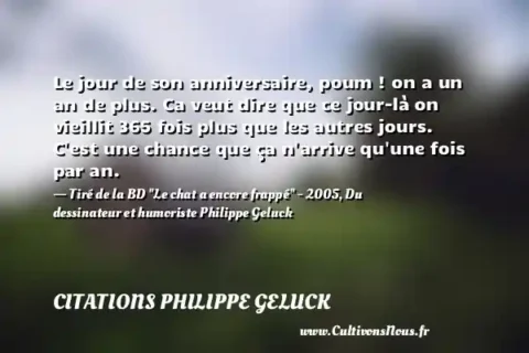 Le jour de son anniversaire, poum ! on a un an de plus. Ca veut dire que ce jour-là on vieillit 365 fois plus que les autres jours. C est une chance que ça n arrive qu une fois par an. - Tiré de la BD  Le chat a encore frappé  - 2005, Du dessinateur et humoriste Philippe Geluck CITATIONS PHILIPPE GELUCK