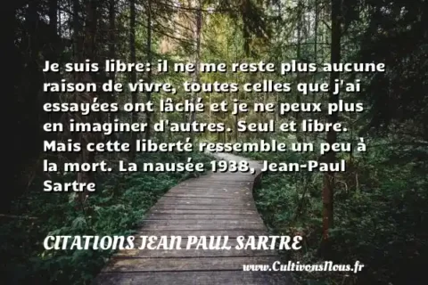 Je suis libre: il ne me reste plus aucune raison de vivre, toutes celles que j ai essayées ont lâché et je ne peux plus en imaginer d autres. Seul et libre. Mais cette liberté ressemble un peu à la mort. La nausée 1938, Jean-Paul Sartre CITATIONS JEAN PAUL SARTRE