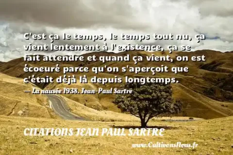 C est ça le temps, le temps tout nu, ça vient lentement à l existence, ça se fait attendre et quand ça vient, on est écoeuré parce qu on s aperçoit que c était déjà là depuis longtemps. - La nausée 1938. Jean-Paul Sartre CITATIONS JEAN PAUL SARTRE