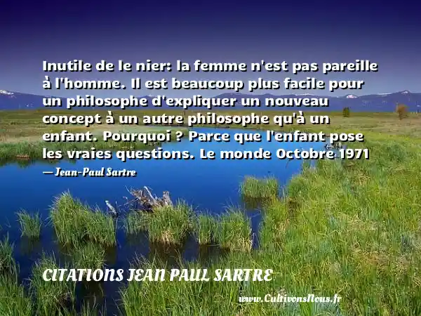 Inutile de le nier: la femme n est pas pareille à l homme. Il est beaucoup plus facile pour un philosophe d expliquer un nouveau concept à un autre philosophe qu à un enfant. Pourquoi ? Parce que l enfant pose les vraies questions. Le monde Octobre 1971 - Jean-Paul Sartre CITATIONS JEAN PAUL SARTRE