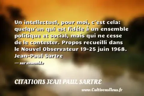 Un intellectuel, pour moi, c est cela: quelqu un qui est fidèle à un ensemble politique et social, mais qui ne cesse de le contester. Propos recueilli dans le Nouvel Observateur 19-25 juin 1968. Jean-Paul Sartre - sur ensemble CITATIONS JEAN PAUL SARTRE