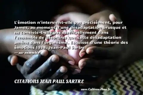 L émotion n intervient-elle pas précisément, pour James, au moment d une désadaptation brusque et ne consiste-t-elle pas essentiellement dans l ensemble de désordres que cette désadaptation amène dans l organisme. Esquisse d une théorie des émotions 1938. Jean-Paul Sartre - sur ensemble CITATIONS JEAN PAUL SARTRE