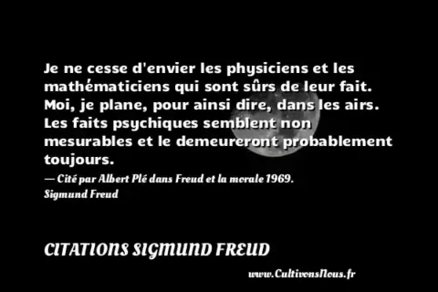 Je ne cesse d envier les physiciens et les mathématiciens qui sont sûrs de leur fait. Moi, je plane, pour ainsi dire, dans les airs. Les faits psychiques semblent non mesurables et le demeureront probablement toujours. - Cité par Albert Plé dans Freud et la morale 1969. Sigmund Freud CITATIONS SIGMUND FREUD