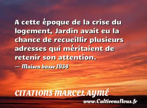 A cette époque de la crise du logement, Jardin avait eu la chance de recueillir plusieurs adresses qui méritaient de retenir son attention. - Maison basse 1934 CITATIONS MARCEL AYMÉ