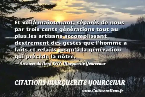 Et voilà maintenant, séparés de nous par trois cents générations tout au plus les artisans accomplissant dextrement des gestes que l homme a faits et refaits jusqu à la génération qui précède la nôtre. - Archives du Nord 1977. Marguerite Yourcenar CITATIONS MARGUERITE YOURCENAR